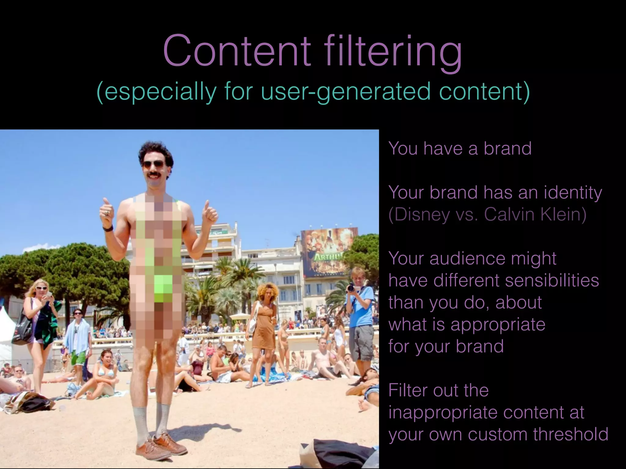 Content ﬁltering
(especially for user-generated content)
You have a brand
Your brand has an identity
(Disney vs. Calvin Klein)
Your audience might
have different sensibilities
than you do, about
what is appropriate
for your brand
Filter out the
inappropriate content at
your own custom threshold
 