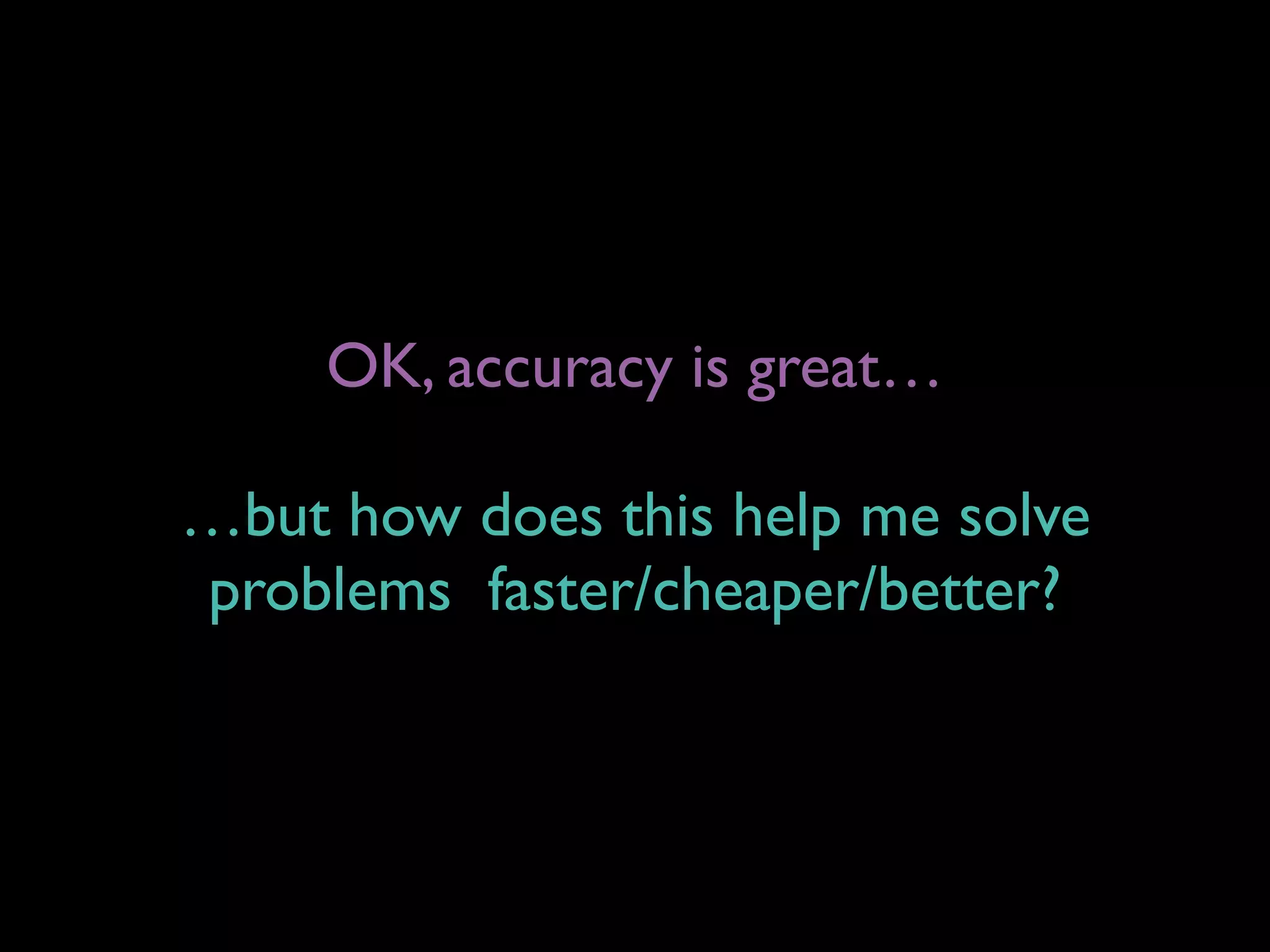 OK, accuracy is great…
…but how does this help me solve  
problems faster/cheaper/better?
 