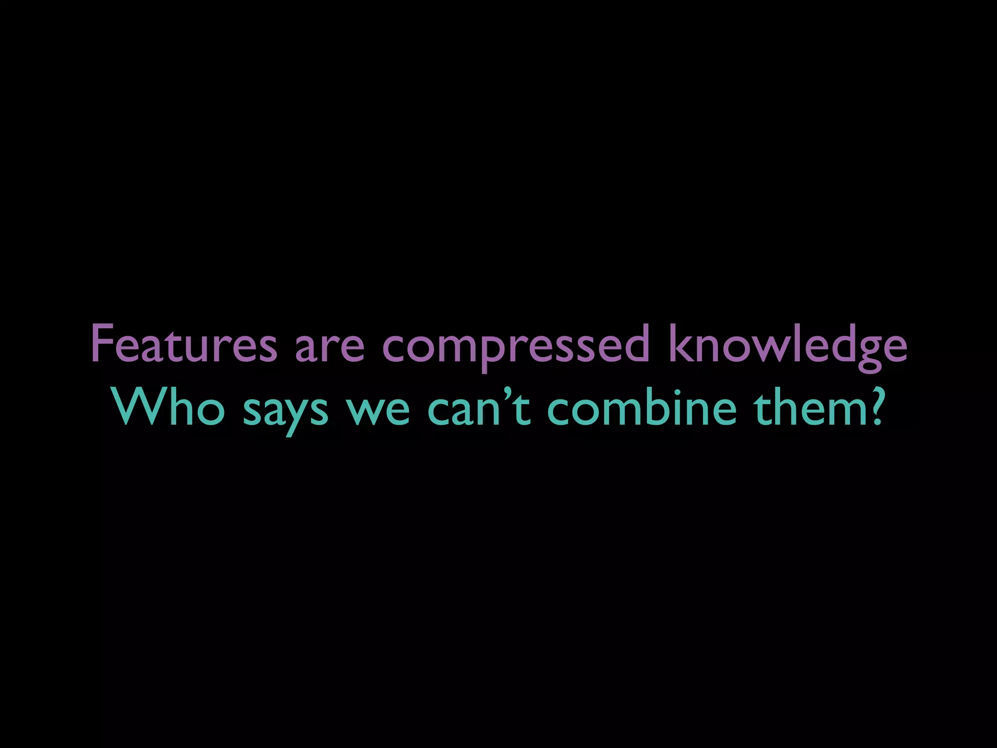 Features are compressed knowledge
Who says we can’t combine them?
 