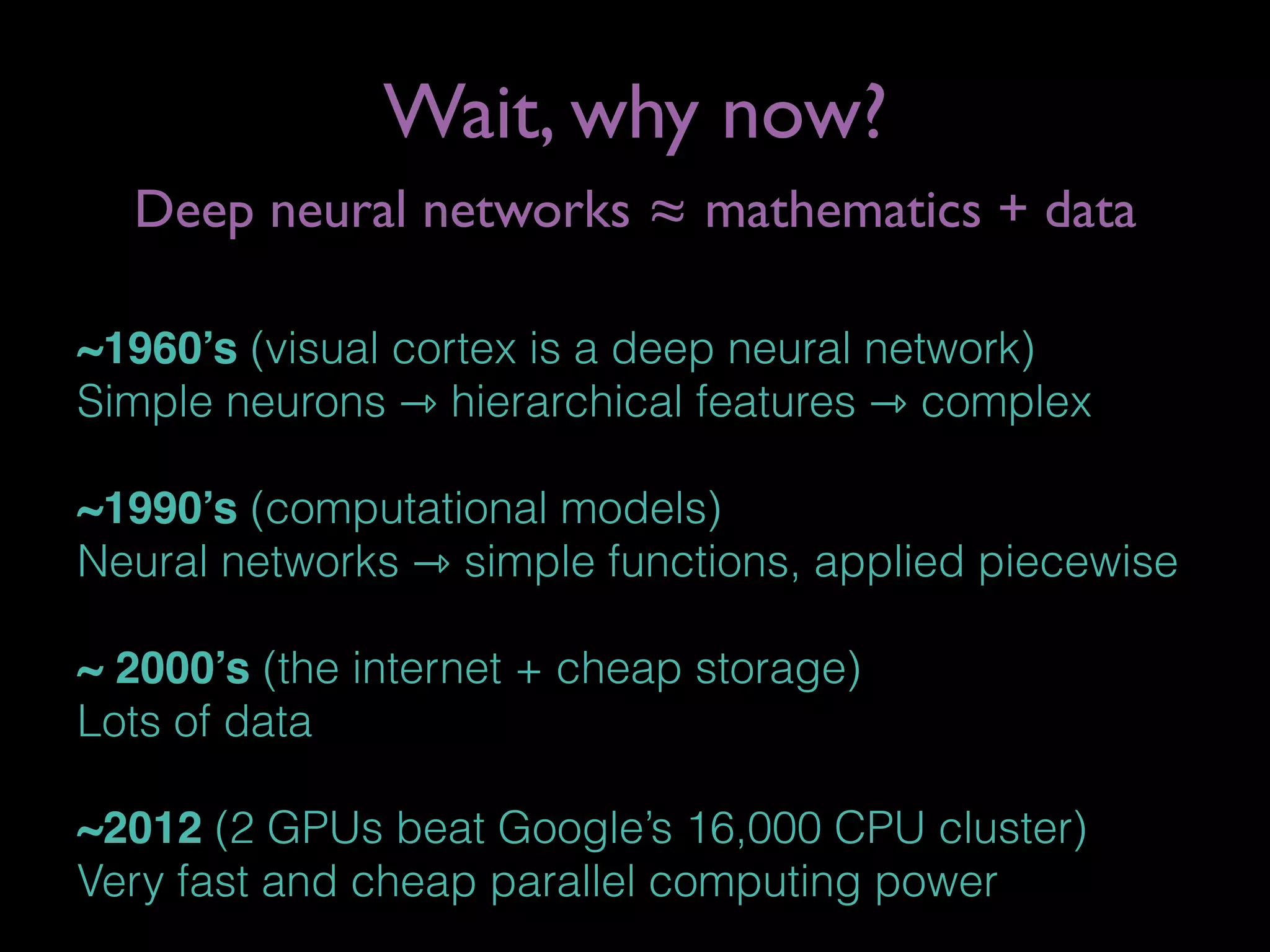 Wait, why now?
~1960’s (visual cortex is a deep neural network)
Simple neurons ⇾ hierarchical features ⇾ complex
~1990’s (computational models)
Neural networks ⇾ simple functions, applied piecewise
~ 2000’s (the internet + cheap storage)
Lots of data
~2012 (2 GPUs beat Google’s 16,000 CPU cluster)
Very fast and cheap parallel computing power
Deep neural networks ≈ mathematics + data
 