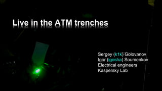 Live  in  the  ATM  trenches
Sergey  (k1k)  Golovanov
Igor  (igosha)  Soumenkov
Electrical  engineers  
Kaspersky  Lab
 