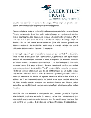 requisito para contratar um prestador de serviços. Muitas empresas privadas estão
fazendo o mesmo ao adotar tais princípios de melhores práticas.”


Para o prestador de serviços, os benefícios vão além das necessidades de seus clientes.
Primeiro, a organização de serviços obtém os benefícios de um monitoramento contínuo
de seus próprios processos. Segundo, se projetado adequadamente, um relatório SAS 70
para cada período será aceito por todos os clientes da empresa de serviços. “Sem um
relatório SAS 70, cada cliente estará batendo na porta para olhar os processos do
prestador de serviços. Um relatório SAS 70 irá atingir os objetivos de todos com intrusão
mínima nos negócios diários”, continua o Sr. Albanese.


A informação requerida para um auditor expressar um parecer SAS 70 é tipicamente
obtida por meio de discussões com a administração, supervisores e staff, e por meio da
inspeção de documentação relevante tal como fluxogramas de sistemas, narrativas
processuais, diários operacionais, e outros meios. O Sr, Albanese observa que muitas
empresas clientes hoje estão solicitando de seus parceiros de serviços um relatório
geralmente mencionado como relatório “Tipo 2”, sobre controles colocados em operação
e testes de eficiência operacional. Esse tipo de relatório requer que um auditor execute
procedimentos adicionais incluindo testes de controles específicos para obter evidências
sobre sua efetividade em atender os objetivos de controle especificados. Como tal, o
relatório Tipo 2 adicionalmente expressa um parecer sobre se os controles específicos
que foram testados estavam operando com suficiente eficiência para fornecer certeza
razoável de que os objetivos de controle relacionados foram atingidos durante o período
de testes.


De acordo com o Sr. Albanese, a descrição real dos controles é geralmente preparada
pela equipe de administração sênior do prestador de serviços, freqüentemente com
alguma ajuda externa especialmente no primeiro ano; Um relatório típico inclui uma visão
geral narrativa das operações do prestador de serviços, definições de diversos objetivos
 