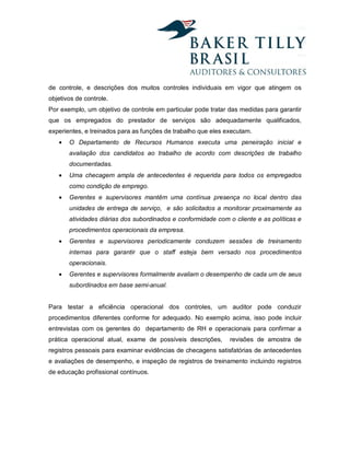 de controle, e descrições dos muitos controles individuais em vigor que atingem os
objetivos de controle.
Por exemplo, um objetivo de controle em particular pode tratar das medidas para garantir
que os empregados do prestador de serviços são adequadamente qualificados,
experientes, e treinados para as funções de trabalho que eles executam.
   •   O Departamento de Recursos Humanos executa uma peneiração inicial e
       avaliação dos candidatos ao trabalho de acordo com descrições de trabalho
       documentadas.
   •   Uma checagem ampla de antecedentes é requerida para todos os empregados
       como condição de emprego.
   •   Gerentes e supervisores mantêm uma contínua presença no local dentro das
       unidades de entrega de serviço, e são solicitados a monitorar proximamente as
       atividades diárias dos subordinados e conformidade com o cliente e as políticas e
       procedimentos operacionais da empresa.
   •   Gerentes e supervisores periodicamente conduzem sessões de treinamento
       internas para garantir que o staff esteja bem versado nos procedimentos
       operacionais.
   •   Gerentes e supervisores formalmente avaliam o desempenho de cada um de seus
       subordinados em base semi-anual.


Para testar a eficiência operacional dos controles, um auditor pode conduzir
procedimentos diferentes conforme for adequado. No exemplo acima, isso pode incluir
entrevistas com os gerentes do departamento de RH e operacionais para confirmar a
prática operacional atual, exame de possíveis descrições,      revisões de amostra de
registros pessoais para examinar evidências de checagens satisfatórias de antecedentes
e avaliações de desempenho, e inspeção de registros de treinamento incluindo registros
de educação profissional contínuos.
 
