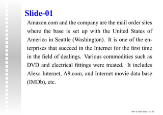 Slide-01
Amazon.com and the company are the mail order sites
where the base is set up with the United States of
America in Seattle (Washington). It is one of the en-
terprises that succeed in the Internet for the ﬁrst time
in the ﬁeld of dealings. Various commodities such as
DVD and electrical ﬁttings were treated. It includes
Alexa Internet, A9.com, and Internet movie data base
(IMDb), etc.



                                              How to make Slide – p.1/??
 