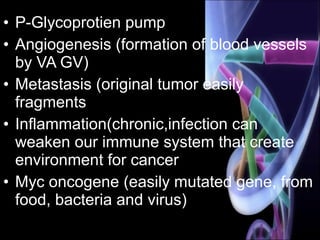 • P-Glycoprotien pump
• Angiogenesis (formation of blood vessels
by VA GV)
• Metastasis (original tumor easily
fragments
• Inflammation(chronic,infection can
weaken our immune system that create
environment for cancer
• Myc oncogene (easily mutated gene, from
food, bacteria and virus)
 
