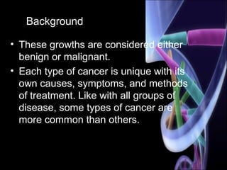 Background
• These growths are considered either
benign or malignant.
• Each type of cancer is unique with its
own causes, symptoms, and methods
of treatment. Like with all groups of
disease, some types of cancer are
more common than others.
 