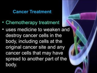 Cancer Treatment
• Chemotherapy treatment
• uses medicine to weaken and
destroy cancer cells in the
body, including cells at the
original cancer site and any
cancer cells that may have
spread to another part of the
body.
 