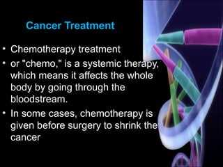 Cancer Treatment
• Chemotherapy treatment
• or "chemo," is a systemic therapy,
which means it affects the whole
body by going through the
bloodstream.
• In some cases, chemotherapy is
given before surgery to shrink the
cancer
 