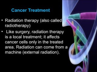 Cancer Treatment
• Radiation therapy (also called
radiotherapy)
• Like surgery, radiation therapy
is a local treatment; it affects
cancer cells only in the treated
area. Radiation can come from a
machine (external radiation).
 