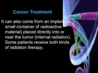 Cancer Treatment
It can also come from an implant (a
small container of radioactive
material) placed directly into or
near the tumor (internal radiation).
Some patients receive both kinds
of radiation therapy.
 