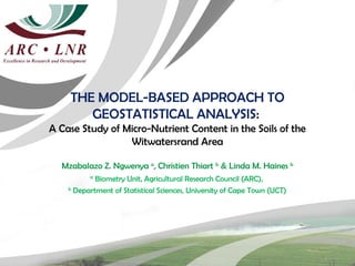 THE MODEL-BASED APPROACH TO
       GEOSTATISTICAL ANALYSIS:
A Case Study of Micro-Nutrient Content in the Soils of the
                 Witwatersrand Area

  Mzabalazo Z. Ngwenya a, Christien Thiart b & Linda M. Haines b
          a
            Biometry Unit, Agricultural Research Council (ARC),
    b
      Department of Statistical Sciences, University of Cape Town (UCT)
 