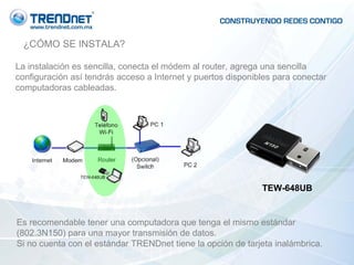 ¿CÓMO SE INSTALA? La instalación es sencilla, conecta el módem al router, agrega una sencilla configuración así tendrás acceso a Internet y puertos disponibles para conectar computadoras cableadas. TEW-648UB Es recomendable tener una computadora que tenga el mismo estándar (802.3N150) para una mayor transmisión de datos. Si no cuenta con el estándar TRENDnet tiene la opción de tarjeta inalámbrica. 