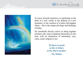 To move towards tomorrow, to participate in the
birth of a new world, in the making of a new
humanity, in the creation of a better and happier
future – this is the unique privilege and challenge
of today.
Sri Aurobindo Society strives to bring together
all those who want to dedicate themselves to this
task, with no distinction of nationality, race,
caste, creed, religion or sex.
To know is good,
to live is better,
to be, that is perfect.
The Mother
 