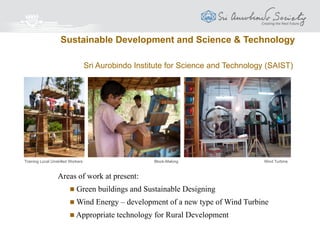 SAIIIHR aims to
 Study and understand ‘Health’ in all its
dimensions, with a new and total awareness
of the human being
 Help individuals to become aware and to
develop the healing powers within for
prevention and cure of illness
 Synthesise various modern and traditional
systems of medicine
 Work all over the world for the total
elimination of disease and illness by going
to the root causes
An illness of the body is always the outer expression and translation of a
disorder, a disharmony in the inner being.
The Mother
Sri Aurobindo International Institute for Integral Health and Research (SAIIIHR)
Health
 