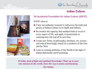 SAFIM aims to provide the Modern Managers with
 Deep and holistic insights into all aspects of
Management and Organisational Development
 Ways to develop and express fully their inner
potential and creativity
 Knowledge to manage oneself as the key to
managing others and the environment
 The best of Management Skills and Technology
integrated with Spiritual Insights and Yogic
Psychology
Sri Aurobindo Foundation for Integral Management (SAFIM)
Leadership & Management
One must be able to control oneself before one can hope to govern others.
The Mother
 