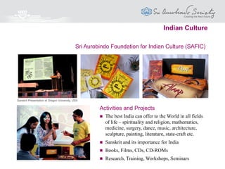 Sri Aurobindo Foundation for Integral Management (SAFIM)
 An International Integral Management institution based on a holistic approach
 Research on a dynamic spiritual approach to solving problems and challenges
faced by Executives today
 A deeper understanding of the Money power and its role in the future
 Organisation of Seminars, Workshops and Training Programmes
 Publication of Books, Journals, preparation of Audio-Visuals
Activities & Programmes
Leadership & Management
 