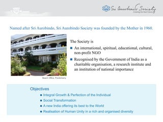 The Society is
 An international, spiritual, educational, cultural,
non-profit NGO
 Recognised by the Government of India as a
Charitable Organisation, a Research Institute
and an Institution of Importance Throughout
India
Named after Sri Aurobindo, Sri Aurobindo Society was founded by the Mother in 1960.
Objectives
 Integral Growth & Perfection of the Individual
 Social Transformation
 A new India offering its best to the World
 Realisation of Human Unity in a rich and organised diversity
Society House, Puducherry, India
 