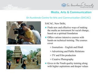 Media, Arts & Communication
AuroTV and AuroFilms are part of a production,
research and training institute which prepares
innovative films, TV programmes and multimedia
presentations, using the latest technologies and
platforms.
It aims at preparing Films and TV programmes
that will
 Uplift, inspire, touch, transform, and
manifest Beauty and Truth
 Look for the soul and deeper essence in
life and nature
 Bring together people who are inspired
by these ideals
AuroTV and AuroFilms
“At the service of Beauty and Truth”
 