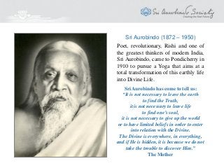 Sri Aurobindo (1872 – 1950)
Sri Aurobindo has come to tell us:
“It is not necessary to leave the earth
to find the Truth,
it is not necessary to leave life
to find one’s soul,
it is not necessary to give up the world
or to have limited beliefs in order to enter
into relation with the Divine.
The Divine is everywhere, in everything,
and if He is hidden, it is because we do not
take the trouble to discover Him.”
The Mother
Poet, revolutionary, Rishi and one of
the greatest thinkers of modern India,
Sri Aurobindo, came to Pondicherry in
1910 to pursue a Yoga that aims at a
total transformation of this earthly life
into Divine Life.
 