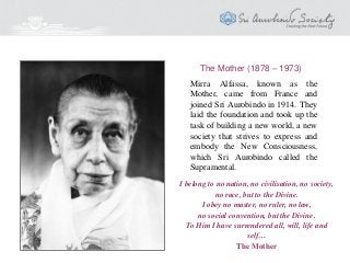 Mirra Alfassa, known as the
Mother, came from France and
joined Sri Aurobindo in 1914. They
laid the foundation and took up the
task of building a new world, a new
society that strives to express and
embody the New Consciousness,
which Sri Aurobindo called the
Supramental.
The Mother (1878 – 1973)
I belong to no nation, no civilisation, no society,
no race, but to the Divine.
I obey no master, no ruler, no law,
no social convention, but the Divine.
To Him I have surrendered all, will, life and
self…
The Mother
 