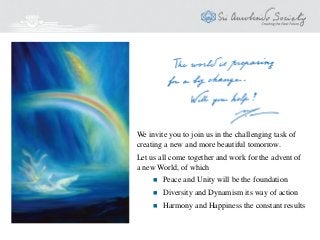 We invite you to join us in the challenging task of
creating a new and more beautiful tomorrow.
Let us all come together and work for the advent of
a new World, of which
 Peace and Unity will be the foundation
 Diversity and Dynamism its way of action
 Harmony and Happiness the constant results
 