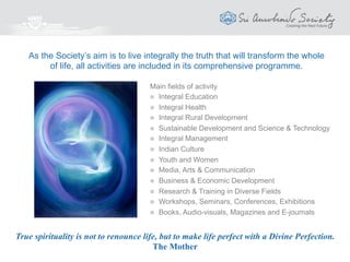 The first principle of true teaching is that nothing can be taught.
Sri Aurobindo
Education
India Council for Integral Education (ICIE)
Sri Aurobindo Foundation for Integral Education & Research (SAFIER)
An education which aims at a total and integral development:
 A strong, supple, healthy, beautiful body
 A sensitive, emotionally refined, energetic personality
 A wide-ranging, lively intelligence and will
 The subtler spiritual qualities that unify and harmonise the
personality for a life beneficial to the individual and the
society
 