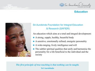 Activities and Programmes
Education
India Council for Integral Education (ICIE)
Sri Aurobindo Foundation for Integral Education & Research (SAFIER)
 Setting up Kindergartens and Schools with a value based approach
 Training Programmes and Workshops for teachers, students, parents
 Research, Development & Dissemination of resource material
 Innovative uses of Technology in Education
 Working for an integral, creative and joyful education all over the world
 