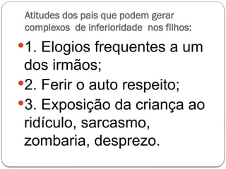 Atitudes dos pais que podem gerar
complexos de inferioridade nos filhos:
1. Elogios frequentes a um
dos irmãos;
2. Ferir o auto respeito;
3. Exposição da criança ao
ridículo, sarcasmo,
zombaria, desprezo.
 
