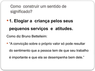Como construir um sentido de
significado?
 1. Elogiar a criança pelos seus
pequenos serviços e atitudes.
Como diz Bruno Bettelleim:
 “A convicção sobre o próprio valor só pode resultar
do sentimento que a pessoa tem de que seu trabalho
é importante e que ela se desempenha bem dele.”
 