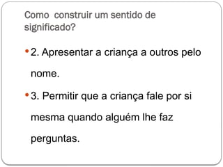 Como construir um sentido de
significado?
2. Apresentar a criança a outros pelo
nome.
3. Permitir que a criança fale por si
mesma quando alguém lhe faz
perguntas.
 