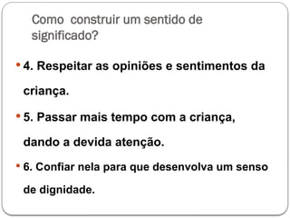 Como construir um sentido de
significado?
 4. Respeitar as opiniões e sentimentos da
criança.
 5. Passar mais tempo com a criança,
dando a devida atenção.
 6. Confiar nela para que desenvolva um senso
de dignidade.
 