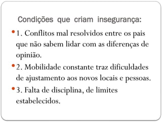 Condições que criam insegurança:
1. Conflitos mal resolvidos entre os pais
que não sabem lidar com as diferenças de
opinião.
2. Mobilidade constante traz dificuldades
de ajustamento aos novos locais e pessoas.
3. Falta de disciplina, de limites
estabelecidos.
 