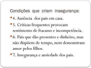 Condições que criam insegurança:
4.Ausência dos pais em casa.
5. Críticas frequentes provocam
sentimento de fracasso e incompetência.
6. Pais que dão presentes e dinheiro, mas
não dispõem de tempo, nem demonstram
amor pelos filhos.
7. Insegurança e ansiedade dos pais.
 