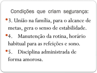 Condições que criam segurança:
3. União na família, para o alcance de
metas, gera o senso de estabilidade.
4. Manutenção da rotina, horário
habitual para as refeições e sono.
5. Disciplina administrada de
forma amorosa.
 