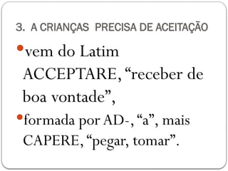 3. A CRIANÇAS PRECISA DE ACEITAÇÃO
vem do Latim
ACCEPTARE,“receber de
boa vontade”,
formada porAD-,“a”, mais
CAPERE,“pegar, tomar”.
 