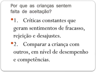 Por que as crianças sentem
falta de aceitação?
1. Críticas constantes que
geram sentimentos de fracasso,
rejeição e desajustes.
2. Comparar a criança com
outros, em nível de desempenho
e competências.
 