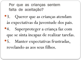 Por que as crianças sentem
falta de aceitação?
3. Querer que as crianças atendam
às expectativas da juventude dos pais.
4. Superproteger a criança faz com
que se sinta incapaz de realizar tarefas.
5. Manter expectativas frustradas,
revelando-as aos seus filhos.
 