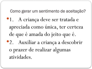 Como gerar um sentimento de aceitação?
1. A criança deve ser tratada e
apreciada como única, ter certeza
de que é amada do jeito que é.
2. Auxiliar a criança a descobrir
o prazer de realizar algumas
atividades.
 