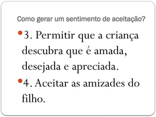 Como gerar um sentimento de aceitação?
3. Permitir que a criança
descubra que é amada,
desejada e apreciada.
4.Aceitar as amizades do
filho.
 