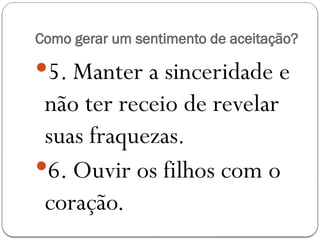 Como gerar um sentimento de aceitação?
5. Manter a sinceridade e
não ter receio de revelar
suas fraquezas.
6. Ouvir os filhos com o
coração.
 