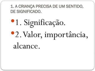 1. A CRIANÇA PRECISA DE UM SENTIDO,
DE SIGNIFICADO.
1. Significação.
2.Valor, importância,
alcance.
 