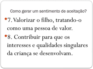 Como gerar um sentimento de aceitação?
7.Valorizar o filho, tratando-o
como uma pessoa de valor.
8. Contribuir para que os
interesses e qualidades singulares
da criança se desenvolvam.
 