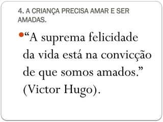 4. A CRIANÇA PRECISA AMAR E SER
AMADAS.
“A suprema felicidade
da vida está na convicção
de que somos amados.”
(Victor Hugo).
 