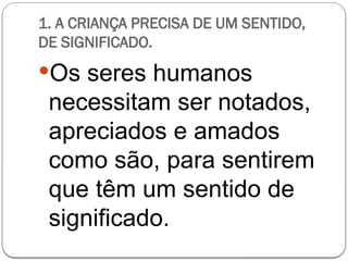 1. A CRIANÇA PRECISA DE UM SENTIDO,
DE SIGNIFICADO.
Os seres humanos
necessitam ser notados,
apreciados e amados
como são, para sentirem
que têm um sentido de
significado.
 