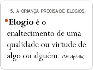 5. A CRIANÇA PRECISA DE ELOGIOS.
Elogio é o
enaltecimento de uma
qualidade ou virtude de
algo ou alguém. (Wikipédia)
 