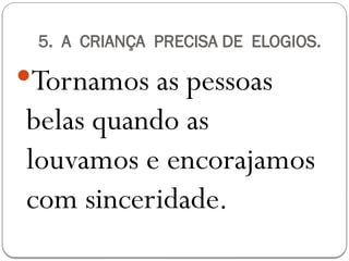 5. A CRIANÇA PRECISA DE ELOGIOS.
Tornamos as pessoas
belas quando as
louvamos e encorajamos
com sinceridade.
 