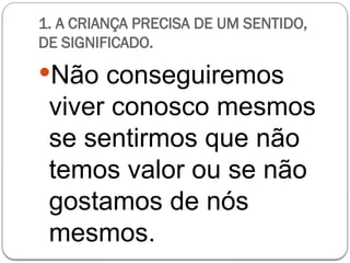 1. A CRIANÇA PRECISA DE UM SENTIDO,
DE SIGNIFICADO.
Não conseguiremos
viver conosco mesmos
se sentirmos que não
temos valor ou se não
gostamos de nós
mesmos.
 
