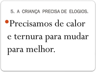 5. A CRIANÇA PRECISA DE ELOGIOS.
Precisamos de calor
e ternura para mudar
para melhor.
 
