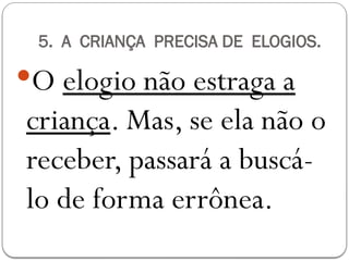 5. A CRIANÇA PRECISA DE ELOGIOS.
O elogio não estraga a
criança. Mas, se ela não o
receber, passará a buscá-
lo de forma errônea.
 