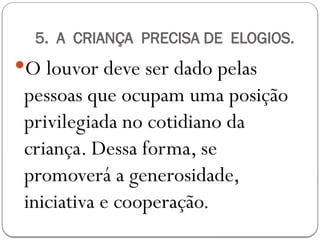 5. A CRIANÇA PRECISA DE ELOGIOS.
O louvor deve ser dado pelas
pessoas que ocupam uma posição
privilegiada no cotidiano da
criança. Dessa forma, se
promoverá a generosidade,
iniciativa e cooperação.
 